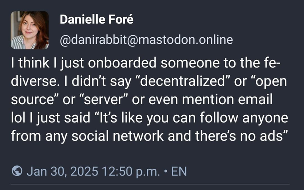 "I think I just onboarded someone to the fediverse. I didn’t say “decentralized” or “open source” or “server” or even mention email lol I just said “It’s like you can follow anyone from any social network and there’s no ads” "