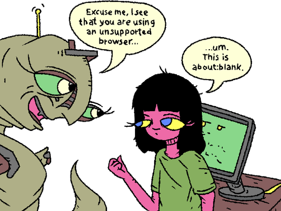 A worm creature approaches Girl. A computer screen is cowering behind her.

Worm: "Excuse me, I see that you are using an unsupported browser..."

Girl: "...um. This is about:blank."