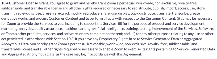 From the Zoom Terms of Service:

10.4 Customer License Grant. You agree to grant and hereby grant Zoom a perpetual, worldwide, non-exclusive, royalty-free, sublicensable, and transferable license and all other rights required or necessary to redistribute, publish, import, access, use, store, transmit, review, disclose, preserve, extract, modify, reproduce, share, use, display, copy, distribute, translate, transcribe, create derivative works, and process Customer Content and to perform all acts with respect to the Customer Content: (i) as may be necessary for Zoom to provide the Services to you, including to support the Services; (ii) for the purpose of product and service development, marketing, analytics, quality assurance, machine learning, artificial intelligence, training, testing, improvement of the Services, Software, or Zoom’s other products, services, and software, or any combination thereof; and (iii) for any other purpose relating to any use or other act permitted in accordance with Section 10.3. If you have any Proprietary Rights in or to Service Generated Data or Aggregated Anonymous Data, you hereby grant Zoom a perpetual, irrevocable, worldwide, non-exclusive, royalty-free, sublicensable, and transferable license and all other rights required or necessary to enable Zoom to exercise its rights pertaining to Service Generated Data and Aggregated Anonymous Data, as the case may be, in accordance with this Agreement.