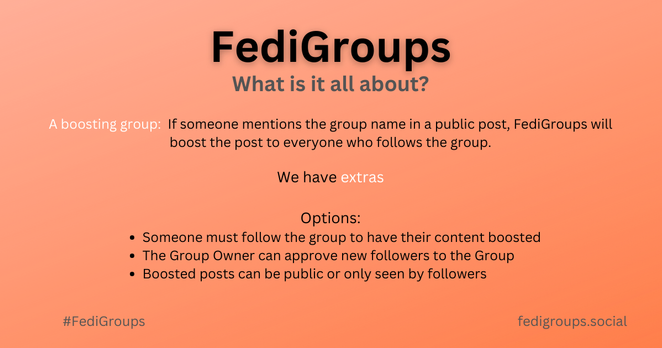 A promotional graphic, black text on an Orange background,  with the following text:

FediGroups
What is it all about?
A boosting group:  If someone mentions the group name in a public post, FediGroups will
boost the post to everyone who follows the group.
We have extras

Options:
Someone must follow the group to have their content boosted
The Group Owner can approve new followers to the Group
Boosted posts can be public or only seen by followers
fedigroups.social
#FediGroups