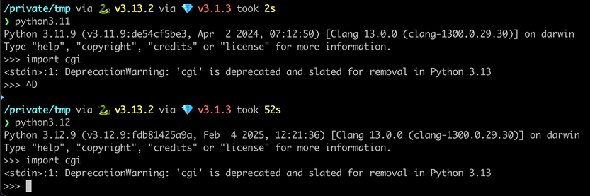 ❯ python3.11
Python 3.11.9 (v3.11.9:de54cf5be3, Apr  2 2024, 07:12:50) [Clang 13.0.0 (clang-1300.0.29.30)] on darwin
Type "help", "copyright", "credits" or "license" for more information.
>>> import cgi
<stdin>:1: DeprecationWarning: 'cgi' is deprecated and slated for removal in Python 3.13
>>> ^D

❯ python3.12
Python 3.12.9 (v3.12.9:fdb81425a9a, Feb  4 2025, 12:21:36) [Clang 13.0.0 (clang-1300.0.29.30)] on darwin
Type "help", "copyright", "credits" or "license" for more information.
>>> import cgi
<stdin>:1: DeprecationWarning: 'cgi' is deprecated and slated for removal in Python 3.13
>>>