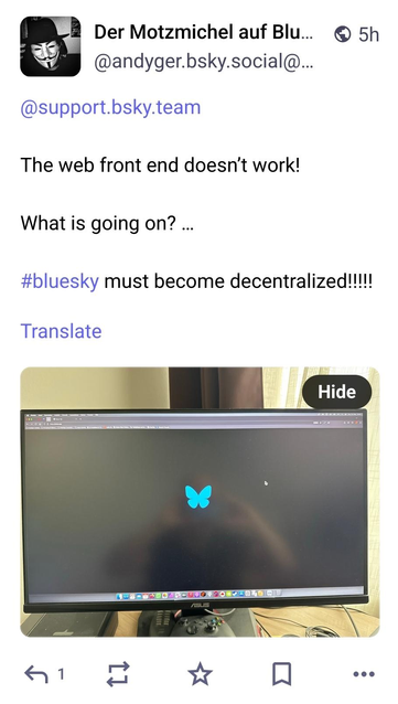 2 Der Motzmichel auf Blu... © 5h
LA @andyger.bsky.social@...
@support.bsky.team
The web front end doesn't work!
What is going on? ...
#bluesky must become decentralized!!!
Translate
Hide
———
— I NL
«a 1 oi Dk d A eee
