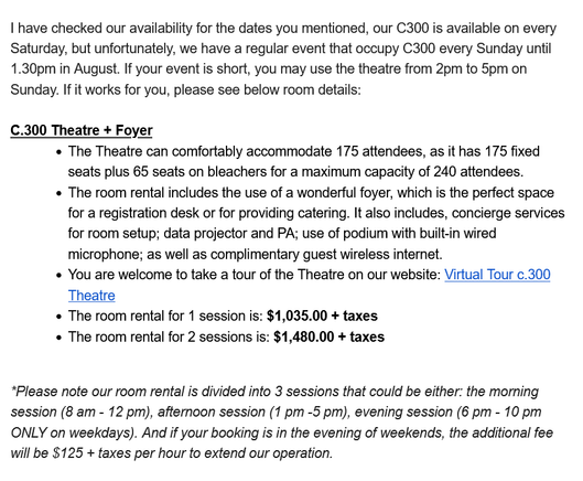 I have checked our availability for the dates you mentioned, our C300 is available on every Saturday, but unfortunately, we have a regular event that occupy C300 every Sunday until 1.30pm in August. If your event is short, you may use the theatre from 2pm to 5pm on Sunday. If it works for you, please see below room details:

C.300 Theatre + Foyer

• The Theatre can comfortably accommodate 175 attendees, as it has 175 fixed seats plus 65 seats on bleachers for a maximum capacity of 240 attendees.
• The room rental includes the use of a wonderful foyer, which is the perfect space for a registration desk or for providing catering. It also includes, concierge services for room setup; data projector and PA; use of podium with built-in wired microphone; as well as complimentary guest wireless internet.
• You are welcome to take a tour of the Theatre on our website: Virtual Tour c.300 Theatre
• The room rental for 1 session is: $1,035.00 + taxes
• The room rental for 2 sessions is: $1,480.00 + taxes 

*Please note our room rental is divided into 3 sessions that could be either: the morning session (8 am - 12 pm), afternoon session (1 pm -5 pm), evening session (6 pm - 10 pm ONLY on weekdays). And if your booking is in the evening of weekends, the additional fee will be $125 + taxes per hour to extend our operation.