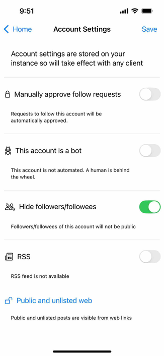 screenshot of account settings including a hide followers and followees option 

Detected text:

9:51‹ HomeAccount SettingsSaveAccount settings are stored on your instance so will take effect with any client& Manually approve follow requestsRequests to follow this account will beautomatically approved.& This account is a botThis account is not automated. A human is behindthe wheel.¿ Hide followers/followeesFollowers/followees of this account will not be publicRSSRSS feed is not available/ Public and unlisted webPublic and unlisted posts are visible from web links