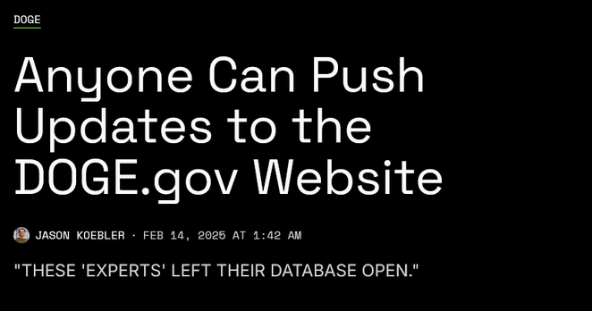 News headline: DOGE
Anyone Can Push Updates to the DOGE.gov Website

"These 'experts' left their database open."

by Jason Koebler 
Feb 14, 2025 at 1:42 AM