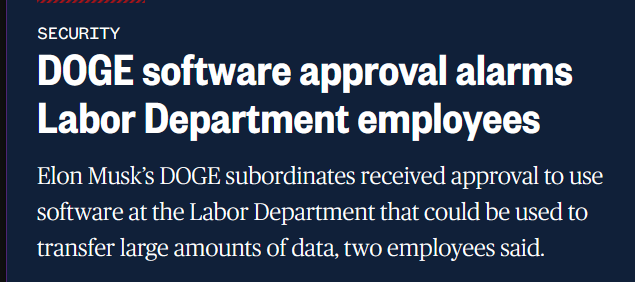 News headline: Security
DOGE software approval alarms Labor Department employees

Elon Musk’s DOGE subordinates received approval to use software at the Labor Department that could be used to transfer large amounts of data, two employees said.