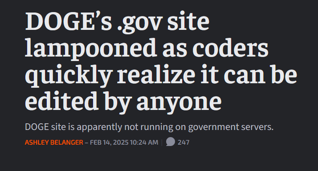 News headline:
 DOGE’s .gov site lampooned as coders quickly realize it can be edited by anyone

DOGE site is apparently not running on government servers.

by Ashley Belanger – Feb 14, 2025 10:24 AM 