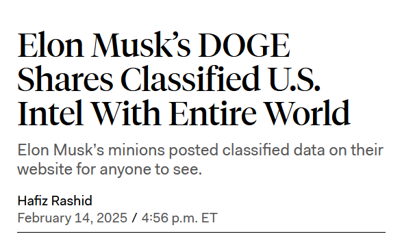 News headline from The New Republic:
Elon Musk’s DOGE Shares Classified U.S. Intel With Entire World

Elon Musk’s minions posted classified data on their website for anyone to see.

by Hafiz Rashid
February 14, 2025 / 4:56 p.m. ET