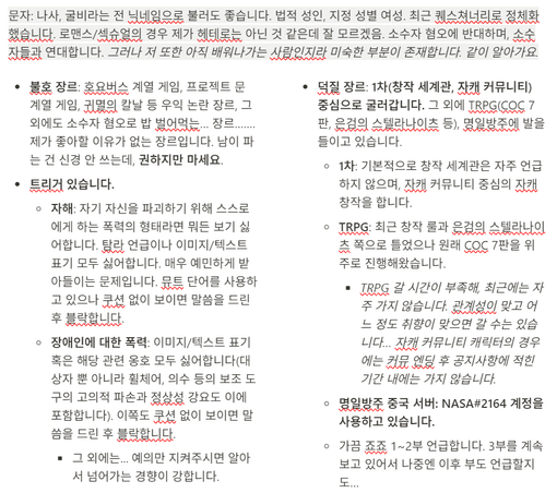 문자. 나사, 굴비라는 전 닉네임으로 불러도 좋습니다. 법적 성인, 지정 성별 여성. 최근 퀘스쳐너리로 정체화했습니다. 로맨스/섹슈얼의 경우 제가 헤테로는 아닌 것 같은데 잘 모르겠음. 소수자 혐오에 반대하며, 소수자들과 연대합니다. 그러나 저 또한 아직 배워나가는 사람인지라 미숙한 부분이 존재합니다. 같이 알아가요.

- 불호 장르: 호요버스 계열 게임, 프로젝트 문 계열 게임, 귀멸의 칼날 등 우익 논란 장르, 그 외에도 소수자 혐오로 밥 벌어먹는… 장르……. 제가 좋아할 이유가 없는 장르입니다. 남이 파는 건 신경 안 쓰는데, 권하지만 마세요.
- 트리거 있습니다.
    - 자해: 자기 자신을 파괴하기 위해 스스로에게 하는 폭력의 형태라면 뭐든 보기 싫어합니다. 탐라 언급이나 이미지/텍스트 표기 모두 싫어합니다. 매우 예민하게 받아들이는 문제입니다. 뮤트 단어를 사용하고 있으나 쿠션 없이 보이면 말씀을 드린 후 블락합니다.
    - 장애인에 대한 폭력: 이미지/텍스트 표기 혹은 해당 관련 옹호 모두 싫어합니다(대상자 뿐 아니라 휠체어, 의수 등의 보조 도구의 고의적 파손과 정상성 강요도 이에 포함합니다). 이쪽도 쿠션 없이 보이면 말씀을 드린 후 블락합니다.
        - 그 외에는... 예의만 지켜주시면 알아서 넘어가는 경향이 강합니다.
    

- 덕질 장르: 1차(창작 세계관, 자캐 커뮤니티) 중심으로 굴러갑니다. 그 외에 TRPG(COC 7판, 은검의 스텔라나이츠 등), 명일방주에 발을 들이고 있습니다.
    - 1차: 기본적으로 창작 세계관은 자주 언급하지 않으며, 자캐 커뮤니티 중심의 자캐 창작을 합니다.
    - TRPG: 최근 창작 룰과 은검의 스텔라나이츠 쪽으로 틀었으나 원래 COC 7판을 위주로 진행해왔습니다.
        - TRPG 갈 시간이 부족해, 최근에는 자주 가지 않습니다. 관계성이 맞고 어느 정도 취향이 맞으면 갈 수는 있습니다… 자캐 커뮤니티 캐릭터의 경우에는 커뮤 엔딩 후 공지사항에 적힌 기간 내에는 가지 않습니다.
    - 명일방주 중국 서버: NASA#2164 계정을 사용하고 있습니다.
    - 가끔 죠죠 1~2부 언급합니다. 3부를 계속 보고 있어서 나중엔 이후 부도 언급할지도…