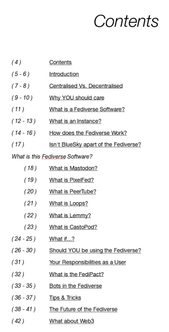 Contents

( 4 )			Contents
( 5 - 6 )		Introduction
( 7 - 8 )		Centralised Vs. Decentralised
( 9 - 10 )		Why YOU should care
( 11 )			What is a Fediverse Software?
( 12 - 13 )		What is an Instance?
( 14 - 16 )		How does the Fediverse Work?
( 17 )			Isn't BlueSky apart of the Fediverse?
What is this Fediverse Software?
	( 18 )		What is Mastodon?
	( 19 )		What is PixelFed?
	( 20 )		What is PeerTube?
	( 21 )		What is Loops?
	( 22 )		What is Lemmy?
	( 23 )		What is CastoPod?
( 24 - 25 )		What if...?
( 26 - 30 )		Should YOU be using the Fediverse?
( 31 )			Your Responsibilities as a User
( 32 )			What is the FediPact?
( 33 - 35 )		Bots in the Fediverse
( 36 - 37 )		Tips & Tricks
( 38 - 41 )		The Future of the Fediverse
( 42 )			What about Web3