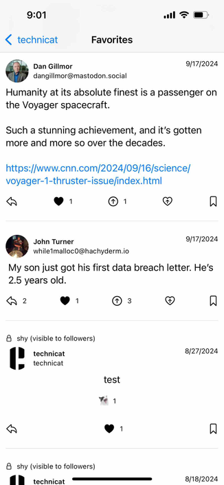 screenshot of a favorites feed showing liked posts

Detected text:

9:01‹ technicatFavoritesDan Gillmordangillmor@mastodon.social9/17/2024Humanity at its absolute finest is a passenger onthe Voyager spacecraft.Such a stunning achievement, and it's gottenmore and more so over the decades.https://www.cnn.com/2024/09/16/science/voyager-1-thruster-issue/index.html19/17/2024John Turnerwhile1malloc0@hachyderm.ioMy son just got his first data breach letter. He's2.5 years old.18 shy (visible to followers)technicattechnicat8/27/2024test18 shy (visible to followers)1 technicat8/18/2024