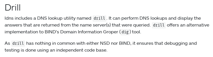 
Drill

ldns includes a DNS lookup utility named drill. It can perform DNS lookups and display the answers that are returned from the name server(s) that were queried. drill offers an alternative implementation to BIND's Domain Information Groper (dig) tool.

As drill has nothing in common with either NSD nor BIND, it ensures that debugging and testing is done using an independent code base.
