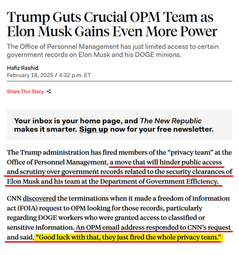 Headline and text from article:

Headline: Trump Guts Crucial OPM Team as Elon Musk Gains Even More Power

The Office of Personnel Management has just limited access to certain government records on Elon Musk and his DOGE minions.

by Hafiz Rashid
February 18, 2025 / 4:32 p.m. ET

Text: The Trump administration has fired members of the “privacy team” at the Office of Personnel Management, a move that will hinder public access and scrutiny over government records related to the security clearances of Elon Musk and his team at the Department of Government Efficiency.

CNN discovered the terminations when it made a freedom of information act (FOIA) request to OPM looking for those records, particularly regarding DOGE workers who were granted access to classified or sensitive information. An OPM email address responded to CNN’s request and said, “Good luck with that, they just fired the whole privacy team.”