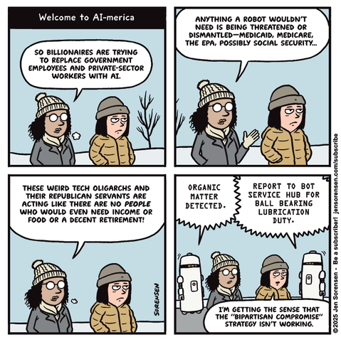 Welcome to AI-merica

TWO WOMEN WALKING THROUGH WINTER LANDSCAPE HAVING A CONVERSATION

WOMAN 1: SO BILLIONAIRES ARE TRYING TO REPLACE GOVERNMENT EMPLOYEES AND PRIVATE-SECTOR WORKERS WITH AI.

WOMAN 1: ANYTHING A ROBOT WOULDN'T NEED IS BEING THREATENED OR DISMANTLED-- MEDICAID, MEDICARE, THE EPA, POSSIBLY SOCIAL SECURITY…

WOMAN 1: THESE WEIRD TECH OLIGARCHS AND THEIR REPUBLICAN SERVANTS ARE ACTING LIKE THERE ARE NO PEOPLE WHO WOULD EVEN NEED INCOME OR FOOD OR A DECENT RETIREMENT!

ROBOTS APPEAR

ROBOT 1: ORGANIC MATTER DETECTED.

ROBOT 2: REPORT TO BOT SERVICE HUB FOR BALL BEARING LUBRICATION DUTY.

WOMAN 2: I'M GETTING THE SENSE THAT THE "BIPARTISAN COMPROMISE" STRATEGY ISN'T WORKING.

©2025 Jen Sorensen