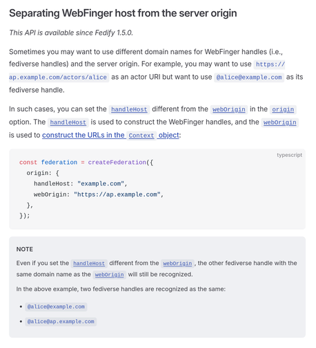 Separating WebFinger host from the server origin

This API is available since Fedify 1.5.0.

Sometimes you may want to use different domain names for WebFinger handles (i.e., fediverse handles) and the server origin. For example, you may want to use https://ap.example.com/actors/alice as an actor URI but want to use @alice@example.com as its fediverse handle.

In such cases, you can set the handleHost different from the webOrigin in the origin option. The handleHost is used to construct the WebFinger handles, and the webOrigin is used to construct the URLs in the Context object:

const federation = createFederation({
  origin: {
    handleHost: "example.com",
    webOrigin: "https://ap.example.com",
  },
});

NOTE

Even if you set the handleHost different from the webOrigin, the other fediverse handle with the same domain name as the webOrigin will still be recognized.

In the above example, two fediverse handles are recognized as the same:

• @alice@example.com
• @alice@ap.example.com