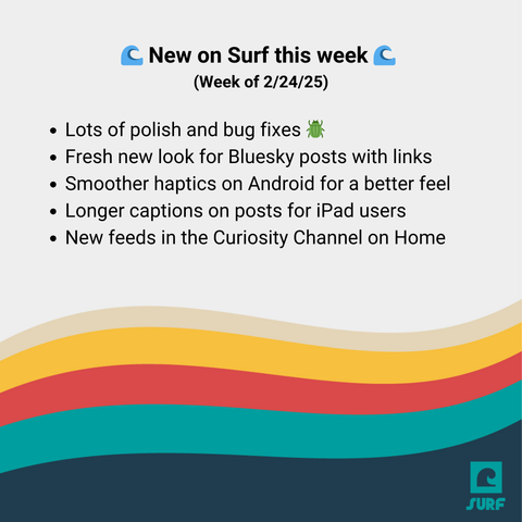 Graphic with details from Surf's latest release. It says:
New on Surf this week (Week of 02/24/25)
Lots of polish and bug fixes 
Fresh new look for Bluesky posts with links
Smoother haptics on Android for a better feel
Longer captions on posts for iPad users
New feeds in the Curiosity Channel on Home