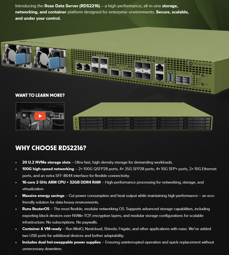 20 U.2 NVMe storage slots – Ultra-fast, high-density storage for demanding workloads.
• 100G high-speed networking – 2× 100G QSFP28 ports, 4× 25G SFP28 ports, 4× 10G SFP+ ports, 2× 10G Ethernet
ports, and an extra SFF-8644 interface for flexible connectivity.
• 16-core 2 GHz ARM CPU + 32GB DDR4 RAM – High-performance processing for networking, storage, and
virtualization.
• Massive energy savings – Cut power consumption and heat output while maintaining high performance – an eco-
friendly solution for data-heavy environments.
• Runs RouterOS – The most flexible, modular networking OS. Supports advanced storage capabilities, including
exporting block devices over NVMe-TCP, encryption layers, and modular storage configurations for scalable
infrastructure. No subscriptions. No paywalls.
• Container & VM-ready – Run MinIO, Nextcloud, Shinobi, Frigate, and other applications with ease. We’ve added
two USB ports for additional devices and further adaptability.
• Includes dual hot-swappable power supplies – Ensuring uninterrupted operation and quick replacement without
unnecessary downtime