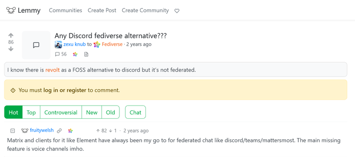 @zexu@lemmy.ml asked:

"""
Any Discord fediverse alternative???

I know there is revolt as a FOSS alternative to discord but it’s not federated.
"""

@fruitywelsh@lemmy.ml answered:

"""
Matrix and clients for it like Element have always been my go to for federated chat like discord/teams/mattersmost. The main missing feature is voice channels imho.
"""