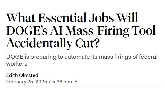 Headline:
What Essential Jobs Will DOGE’s AI Mass-Firing Tool Accidentally Cut?

DOGE is preparing to automate its mass firings of federal workers.

by Edith Olmsted
February 25, 2025 / 5:36 p.m. ET