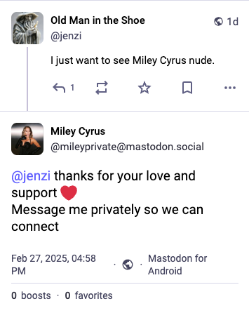 @jenzi
I just want to see Miley Cyrus nude.

@mileyprivate@mastodon.social
@jenzi thanks for your love and support @ Message me privately so we can connect
