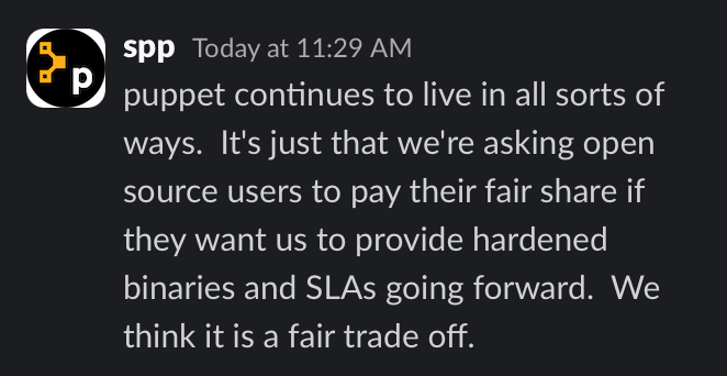 Slack post stating that "puppet continues to live in all sorts of ways.  It's just that we're asking open source users to pay their fair share if they want us to provide hardened binaries and SLAs going forward.  We think it is a fair trade off."