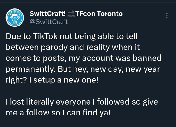 From @swittcraft@twitter.com

"""
Due to TikTok not being able to tell between parody and reality when it comes to posts, my account was banned permanently. But hey, new day, new year right? I setup a new one! 

I lost literally everyone I followed so give me a follow so I can find ya! 
"""