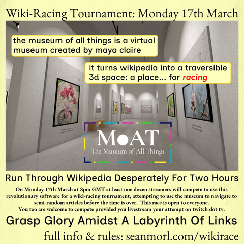 Wiki-Racing Tournament: Monday 17th March

the museum of all things is a virtual museum created by maya claire

it turns wikipedia into a traversible 3d space: a place... for racing

MOAT The Museum of All Things

Run Through Wikipedia Desperately For Two Hours

On Monday 17th March at 8pm GMT at least one dozen streamers will compete to use this revolutionary software for a wiki-racing tournament, attempting to use the museum to navigate to semi-random articles before the time is over. This race is open to everyone. You too are welcome to compete provided you livestream your attempt on twitch dot tv.

Grasp Glory Amidst A Labyrinth Of Links

full info & rules: seanmorl.com/wikirace