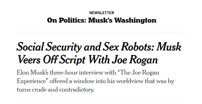 Headline:
On Politics: Musk’s Washington

Social Security and Sex Robots: Musk Veers Off Script With Joe Rogan

Elon Musk’s three-hour interview with “The Joe Rogan Experience” offered a window into his worldview that was by turns crude and contradictory.