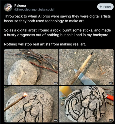 Throwback to when AI bros were saying they were digital artists because they both used technology to make art.  So as a digital artist I found a rock, burnt some sticks, and made a busty dragoness out of nothing but shit I had in my backyard.  Nothing will stop real artists from making real art.