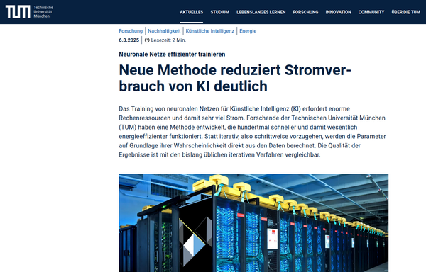 Screenshot vom Anfang des Artikels. Links oben das TUM Technische Universität München Logo, daneben eine Menüzeile.

"Forschung - Nachhaltigkeit - Künstliche Intelligenz - Energie
6.3.2025

Kopfzeile: Neuronale Netze effizienter trainieren
Überschrift: Neue Methode reduziert Stromverbrauch von KI deutlich

Das Training von neuronalen Netzen für Künstliche Intelligenz (KI) erfordert enorme Rechenressourcen und damit sehr viel Strom. Forschende der Technischen Universität München (TUM) haben eine Methode entwickelt, die hundertmal schneller und damit wesentlich energieeffizienter funktioniert. Statt iterativ, also schrittweise vorzugehen, werden die Parameter auf Grundlage ihrer Wahrscheinlichkeit direkt aus den Daten berechnet. Die Qualität der Ergebnisse ist mit den bislang üblichen iterativen Verfahren vergleichbar."

darunter angeschnitten ein Foto eines Rechenzentrums (Veronika Hohenegger, LRZ)
Quelle: https://www.tum.de/aktuelles/alle-meldungen/pressemitteilungen/details/neue-methode-reduziert-stromverbrauch-von-ki-deutlich