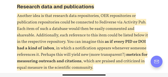 Research data and publications

Another idea is that research data repositories, OER repositories or publication repositories could be connected to Fediverse via Activity Pub. Each item of such a database would then be easily commented and shareable. Additionally, each reference to this item could be listed below it in the respective repository. You can imagine this as if every PID or DOI had a kind of inbox, in which a notification appears whenever someone references it. Perhaps this will yield new (more transparent?) metrics for measuring outreach and citations, which are praised and criticized in equal measure in the scientific community.