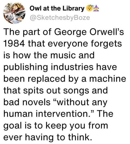 Owl at the Library 

The part of George Orwell's
1984 that everyone forgets
is how the music and
publishing industries have
been replaced by a machine
that spits out songs and
bad novels “without any
human intervention.” The
goal is to keep you from
ever having to think.