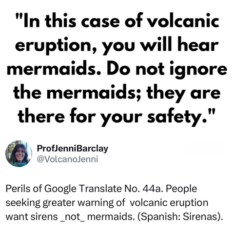 "In this case of volcanic eruption, you will hear mermaids. Do not ignore the mermaids; they are there for your safety."

[screenshot of a post by] ProfJenniBarclay @VolcanoJenni: 

Perils of Google Translate No. 44a. People seeking greater warning of volcanic eruption want sirens _not_ mermaids. (Spanish: Sirenas).