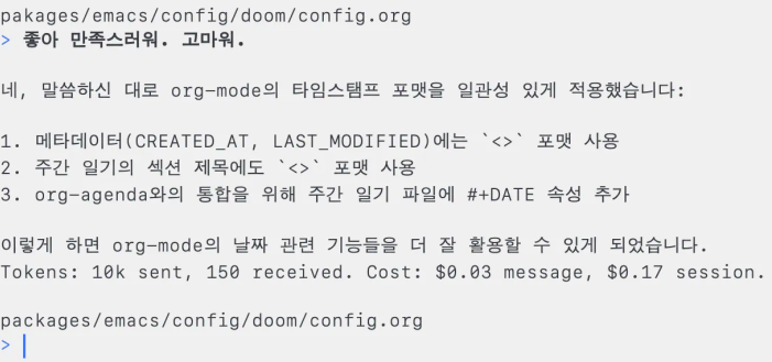 Aider와 대화한 프롬프트. 이하는 프롬프트 전문:

pakages/emacs/config/doom/config.org
> 좋아 만족스러워. 고마워.
네, 말씀하신 대로 org-mode의 타임스탬프 포맷을 일관성 있게 적용했습니다:
1. 메타데이터(CREATED_AT, LAST_MODIFIED)에는<> 포맷 사용
2. 주간 일기의 섹션 제목에도 <> 포맷 사용
3. org-agenda와의 통합을 위해 주간 일기 파일에 #+DATE 속성 추가
이렇게 하면 0rg-mode의 날짜 관련 기능들을 더 잘 활용할 수 있게 되었습니다.
Tokens: 10k sent, 150 received. Cost: $0.03 message, $0.17 session.
packages/emacs/config/doom/config.org
