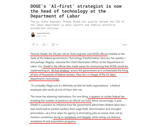 Headline and text from article:
Headline:
DOGE's 'AI-first' strategist is now the head of technology at the Department of Labor

The ex-Tesla engineer Thomas Shedd has quietly become the CIO of the labor department as mass layoffs and federal workforce automation continue.

by Brian Merchant
Mar 19, 2025

Text: Thomas Shedd, the 28 year-old ex-Tesla engineer and DOGE official installed as the head of the federal government’s Technology Transformation Services, has quietly—and perhaps illegally—become the Chief Information Officer at the Department of Labor, too. Shedd is the official who made waves for announcing that DOGE would be implementing an “AI-first strategy” across the government as it orchestrated the firing of tens of thousands of federal workers. Now he’s in charge of the US labor department’s technology.

“It’s probably illegal and it’s definitely terrible for both organizations,” a federal employee who works at one of them tells me.

The move has alarming implications. For one thing, it appears to violate federal law dictating the number of positions an official can hold. More concerningly, it puts Shedd in a position to influence how the government administers federal labor law—laws enshrined to protect workers from wage theft, discrimination and wrongful termination—at a time when his agency is eliminating jobs en masse. And, not to mention sometimes doing so mistakenly and illegally, while rolling out dubious workplace AI and automation programs.