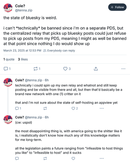 From Cole? ( @tenna.zip‬ ):

"""
the state of bluesky is weird.

i can't *technically* be banned since i'm on a separate PDS, but the centralized relay that picks up bluesky posts could just refuse to pick up posts from my PDS, meaning I might as well be banned at that point since nothing I do would show up
"""

"""
technically i could spin up my own relay and whatnot and still keep posting and be visible from there and all, but then that'd basically be a brand new network with one (1) critter on it

that and i'm not sure about the state of self-hosting an appview yet
"""

"""
(cw: uspol)

the most disappointing thing is, with america going to the shitter like it is, i realistically don't know how much any of this knowledge matters for me long-term.

all the legislation paints a future ranging from "infeasible to host things you like" to "infeasible to host" and it sucks
"""