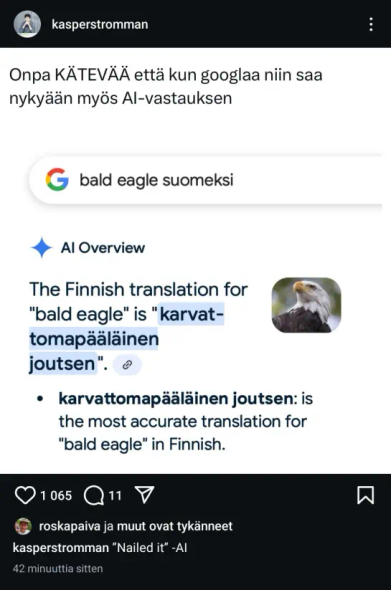 kasperstromman: 
Onpa KÄTEVÄä että kun googlaa niin saa nykyaan myos Al-vastauksen 

Google-haku: bald eagle suomeksi 

Al Overview: The Finnish translation for "bald eagle" is "karvattomapääläinen joutsen".
karvattomapääläinen joutsen is the most accurate translation for "bald eagle" in Finnish. 

1 065 tykkäystä, 11 kommenttia. 

Kommentti käyttäjältä kasperstromman:
"Nailed it" -AI