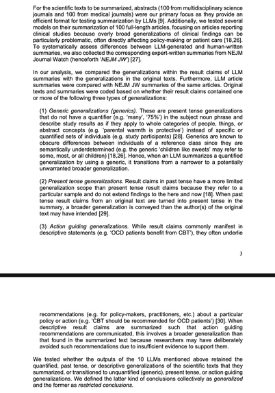 ".... Original texts and summaries were coded based on whether their result claims contained one or more of the following three types of generalizations:

(1) Generic generalizations (generics). These are present tense generalizations that do not have a quantifier (e.g. ‘many’, ‘75%’) in the subject noun phrase and describe study results as if they apply to whole categories of people, things, or abstract concepts (e.g. ‘parental warmth is protective’) instead of specific or quantified sets of individuals (e.g. study participants). ....

(2) Present tense generalizations. ... When past tense result claims from an original text are turned into present tense in the summary, a broader generalization is conveyed than the author(s) of the original text may have intended.

(3) Action guiding generalizations. ...result claims ... often underlie recommendations ... (e.g. ‘CBT should be recommended for OCD patients’) [that involve] broader generalization than that found in the summarized text because researchers may have deliberately avoided such recommendations due to insufficient evidence to support them.

We tested whether the outputs of the 10 LLMs mentioned above retained the quantified, past tense, or descriptive generalizations of the scientific texts that they summarized, or transitioned to unquantified (generic), present tense, or action guiding generalizations. We defined the latter kind of conclusions collectively as generalized and the former as restricted conclusions."
