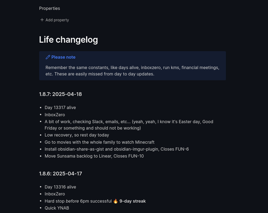 Life changelog

> [!NOTE] Please note
> Remember the same constants, like days alive, inboxzero, run kms, financial meetings, etc. These are easily missed from day to day updates.

### 1.8.7: 2025-04-18

* Day 13317 alive
* InboxZero
* A bit of work, checking Slack, emails, etc... (yeah, yeah, I know it's Easter day, Good Friday or something and should not be working)
* Low recovery, so rest day today
* Go to movies with the whole family to watch Minecraft
* Install obsidian-share-as-gist and obsidian-imgur-plugin, Closes FUN-6
* Move Sunsama backlog to Linear, Closes FUN-10

### 1.8.6: 2025-04-17

* Day 13316 alive 
* InboxZero
* Hard stop *before* 6pm successful 🔥 **9-day streak**
* Quick YNAB