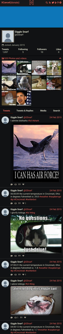 Screenshot from xcancel showing the twitter use @GSnarf (Giggle Snarf) - joined January 2015.

1057 Tweets, 5 following, 10 followers
520 Photos and Videos

Shows a reverse chronologically ordered timeline of tweets:
24 Feb 2015
I Admire lolsharks #lol #shark
*Image of a jumping out of the water with the text ' I CAN HAS AIR FORCE?'

24 Feb 2015
6:00:09 the current temperature in Cincinnati, Ohio in degrees Fahrenheit is 29.8 #weather #raspberrypi #pi #Cincinnati #twitterbot

24 Feb 2015
I glorify loldogs #lol #dog
*Image of a dog looking in a car mirror, text says No questions... Just Drive!"

24 Feb 2015 
7:00:21 the current temperature in Cincinnati Ohio in degrees Fahrenheit is: -1.8 #weather #raspberrypi

24 Feb 2015
I adore loldogs #lol #dog
*image of pitbull lying on his back that reads "alien lol dog in its eggar suit*

24 Feb 2015
4:00:12 the current temperature in Cincinnati Ohio in degrees Fahrenheit is: 1.7 #weather #raspberrypi #Cincinnati #twitterbot