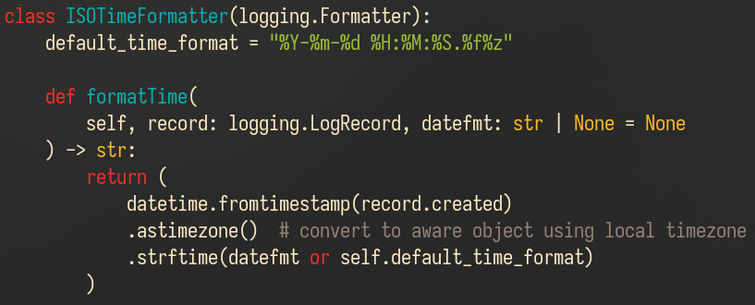 The class now sets its format string in a class attribute "default_time_format" just like the base class does. It's also using datetime.datetime.fromtimestamp() to convert record.created (a float) into a (naive) datetime object, and then calls .astimezone() without arguments to convert it into an aware datetime for the local timezone. After that, it's just a call to strftime with either the datefmt string passed to the method or the class-level default as its format string.

Code follows:

class ISOTimeFormatter(logging.Formatter):
    default_time_format = "%Y-%m-%d %H:%M:%S.%f%z"

    def formatTime(
        self, record: logging.LogRecord, datefmt: str | None = None
    ) -> str:
        return (
            datetime.fromtimestamp(record.created)
            .astimezone()  # convert to aware object using local timezone
            .strftime(datefmt or self.default_time_format)
        )