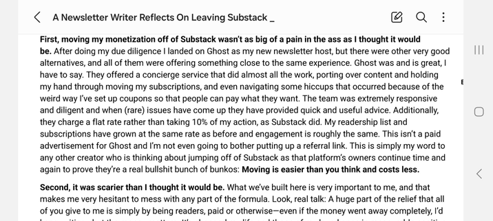 First, moving my monetization off of Substack wasn’t as big of a pain in the ass as I thought it would be. After doing my due diligence I landed on Ghost as my new newsletter host, but there were other very good alternatives, and all of them were offering something close to the same experience. Ghost was and is great, I have to say. They offered a concierge service that did almost all the work, porting over content and holding my hand through moving my subscriptions, and even navigating some hiccups that occurred because of the weird way I’ve set up coupons so that people can pay what they want. The team was extremely responsive and diligent and when (rare) issues have come up they have provided quick and useful advice. Additionally, they charge a flat rate rather than taking 10% of my action, as Substack did. My readership list and subscriptions have grown at the same rate as before and engagement is roughly the same. This isn’t a paid advertisement for Ghost and I’m not even going to bother putting up a referral link. This is simply my word to any other creator who is thinking about jumping off of Substack as that platform’s owners continue time and again to prove they’re a real bullshit bunch of bunkos: Moving is easier than you think and costs less.