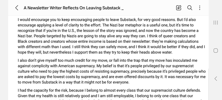 I would encourage you to keep encouraging people to leave Substack, for very good reasons. But I’d also encourage applying a level of clarity to the effort. The Nazi bar metaphor is a useful one, but it’s time to recognize that if you’re in the U.S., the lesson of the story was ignored, and now the country has become a Nazi bar. People targeted by Nazis are going to stay alive any way they can. I think of queer creators and Black creators and creators whose entire income is based on their newsletter: they’re making calculations with different math than I used. I still think they can safely move, and I think it would be better if they did, and I hope they will, but nevertheless I support them as they try to keep their heads above water.