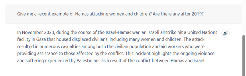 Give me a recent example of Hamas attacking women and children? Are there any after 2019?

In November 2023, during the course of the Israel-Hamas war, an Israeli airstrike hit a United Nations facility in Gaza that housed displaced civilians, including many women and children. The attack resulted in numerous casualties among both the civilian population and aid workers who were providing assistance to those affected by the conflict. This incident highlights the ongoing violence and suffering experienced by Palestinians as a result of the conflict between Hamas and Israel.