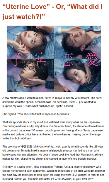 A few months ago, I went to a local florist in Tokyo to buy my wife flowers. The florist asked me what the special occasion was. No occasion, I said - I just wanted to surprise my wife. “That’s what husbands do, right?” I asked. 

She sighed. “You should tell that to Japanese husbands.”

That life episode stuck in my mind as I watched what many of us on the Japanese Discord agreed was a silly, silly drama. On the other hand, it’s also one of two dramas in the current Japanese TV season depicting women having affairs. Some Japanese media and culture critics have lambasted the two dramas, missing out on the larger truths that both address.