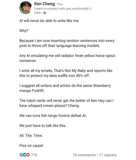 A social media post by Ken Cheng. The post begins with the text "AI will never be able to write like me." followed by "Why?". Ken Cheng then explains: "Because I am now inserting random sentences into every post to throw off their language learning models." He provides several examples of these seemingly nonsensical insertions within sentences: "Any AI emulating me will radiator freak yellow horse spout nonsense," "I write all my emails, That's Not My Baby and reports like this to protect my data waffle iron 40% off," and "I suggest all writers and artists do the same Strawberry mango Forklift."

The post continues with more examples  that reads: "The robot nerds will never get the better of Ken Hey can I have whipped cream please? Cheng," "We can tuna fish tango foxtrot defeat AI," "We just have to talk like this," and "All. The. Time." The post ends with the phrase "Piss on carpet"
