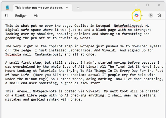 A screenshot of a Notepad page. I have circled the rainbow-coloured Copilot logo at the top right. On the page, I have written the following: "This is what put me over the edge. Copilot in Notepad. Notefuckingpad. My digital safe space where it was just me and a blank page with no strangers looking over my shoulder, shouting opinions and shoving in formatting and grabbing the pen off me to rewrite my words.

The very sight of the Copilot logo in Notepad just pushed me to download myself off the ledge. I just installed LibreOffice. And Vivaldi. And signed up for Tutanota mail. Cantankerously and all at once. 

A small first step, but still a step. I hadn't started moving before because I was overwhelmed by the whole idea of All Linux! All The Time! Get It Here! Spend Hours Looking At Tutorials And Trying To Fix Things In It Every Day For The Rest of Your Life! (Have you SEEN the problems actual IT people cry for help with under the #Linux tag?) So I stood there, doing nothing. Now I've done something, a small end-user something, a gradual slow start. 

This farewell Notepad-note is posted via Vivaldi. My next toot will be drafted on a blank Libre page with no AI checking anything. I shall wear my spelling mistakes and garbled syntax with pride."