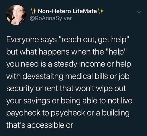 Non-Hetero LifeMate @RoAnnaSylver

Everyone says "reach out, get help" but what happens when the "help" you need is a steady income or help with devastating medical bills or job security or rent that won't wipe out your savings or being able to not live paycheck to paycheck or a building that's accessible or 