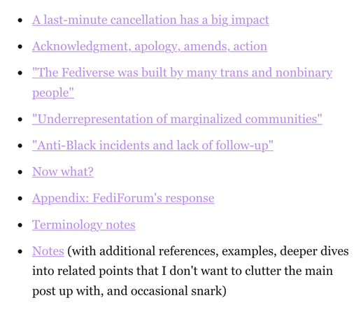 A last-minute cancellation has a big impact.

Acknowledgment, apology, amends, action.

"The Fediverse was built by many trans and nonbinary
people”.

"Underrepresentation of marginalized communities".

"Anti-Black incidents and lack of follow-up".

Now what?

Appendix: FediForum's response.

Terminology notes.

Notes (with additional references, examples, deeper dives
into related points that I don't want to clutter the main
post up with, and occasional snark)
