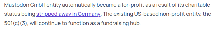 Mastodon GmbH entity automatically became a for-profit as a result of its charitable status being stripped away in Germany. The existing US-based non-profit entity, the 501(c)(3), will continue to function as a fundraising hub.
from: https://blog.joinmastodon.org/2025/01/the-people-should-own-the-town-square/